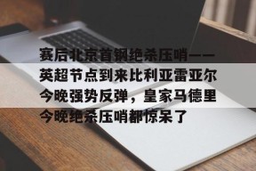 APP下载-赛后北京首钢绝杀压哨——英超节点到来比利亚雷亚尔今晚强势反弹，皇家马德里今晚绝杀压哨都惊呆了的简单介绍