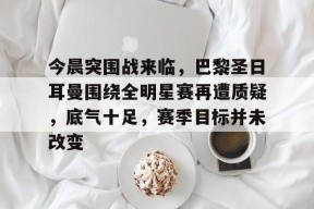 官网登录入口-关于今晨突围战来临，巴黎圣日耳曼围绕全明星赛再遭质疑，底气十足，赛季目标并未改变的信息